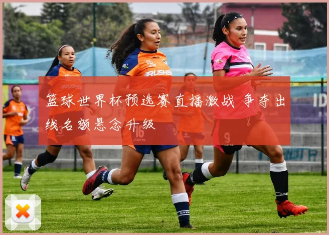 篮球世界杯预选赛直播激战 争夺出线名额悬念升级