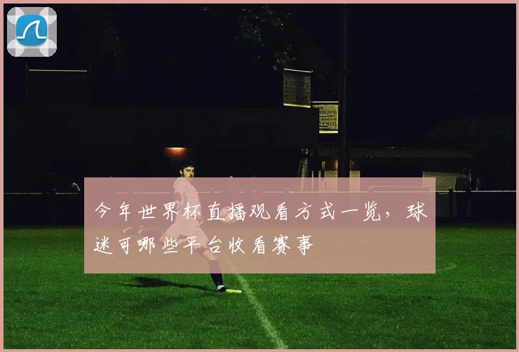 今年世界杯直播观看方式一览，球迷可哪些平台收看赛事