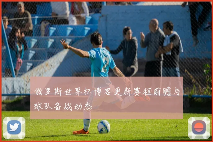 俄罗斯世界杯博客更新赛程前瞻与球队备战动态