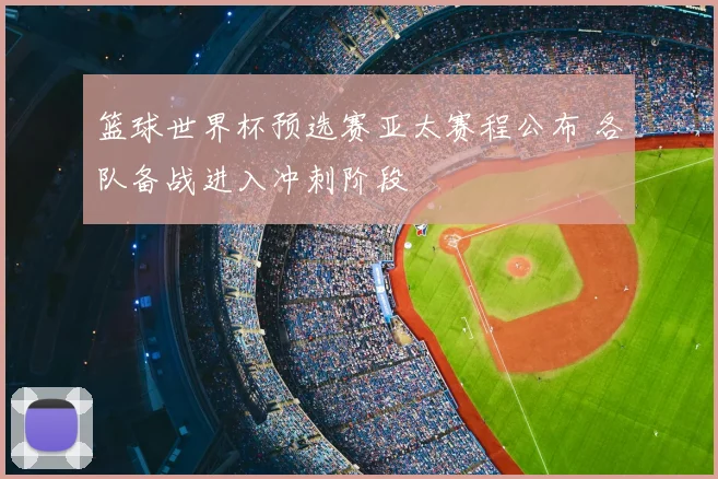 篮球世界杯预选赛亚太赛程公布 各队备战进入冲刺阶段