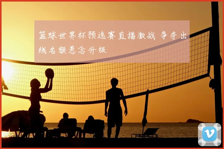 篮球世界杯预选赛直播激战 争夺出线名额悬念升级