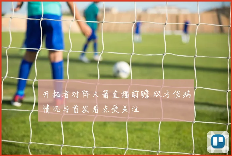 开拓者对阵火箭直播前瞻 双方伤病情况与首发看点受关注