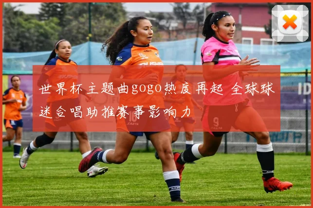 世界杯主题曲gogo热度再起 全球球迷合唱助推赛事影响力