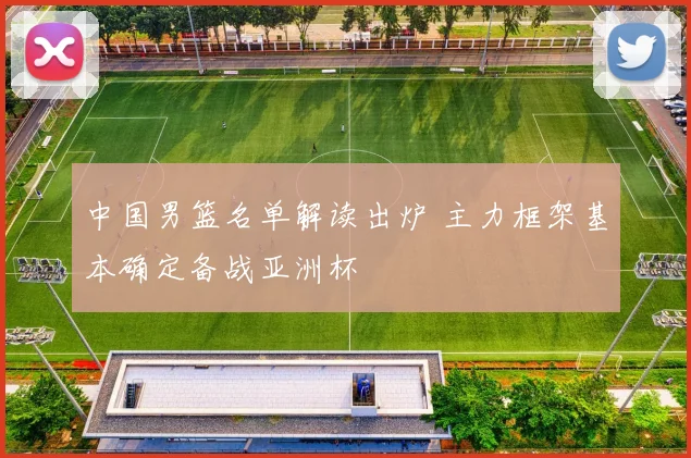 中国男篮名单解读出炉 主力框架基本确定备战亚洲杯