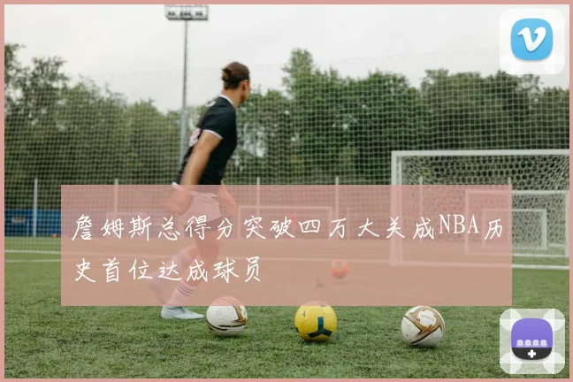 詹姆斯总得分突破四万大关成NBA历史首位达成球员