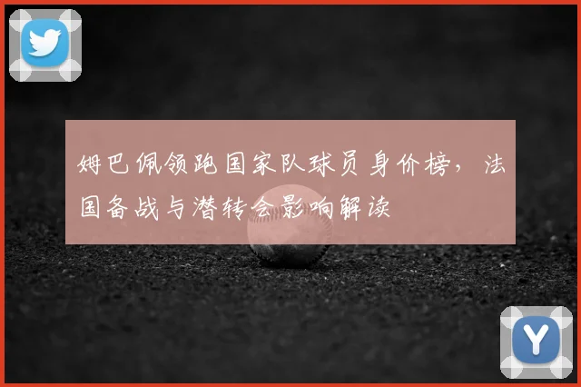 姆巴佩领跑国家队球员身价榜，法国备战与潜转会影响解读