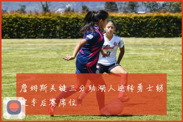 詹姆斯关键三分助湖人逆转勇士锁定季后赛席位