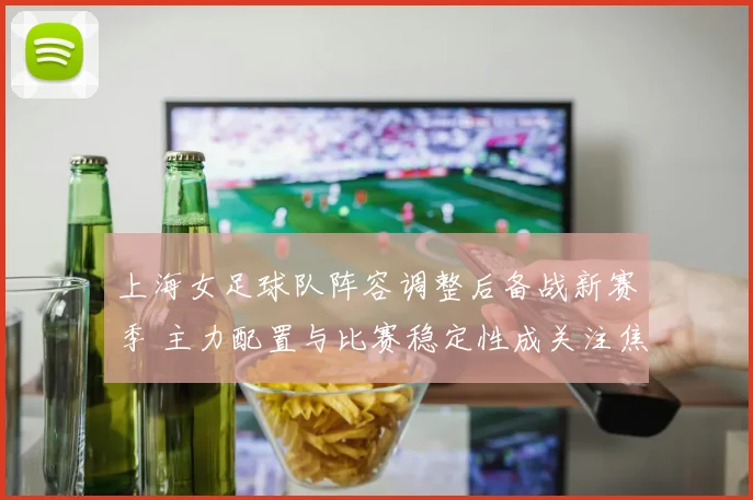 上海女足球队阵容调整后备战新赛季 主力配置与比赛稳定性成关注焦点