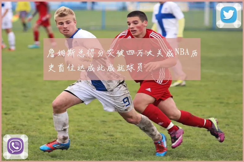 詹姆斯总得分突破四万大关成NBA历史首位达成此成就球员