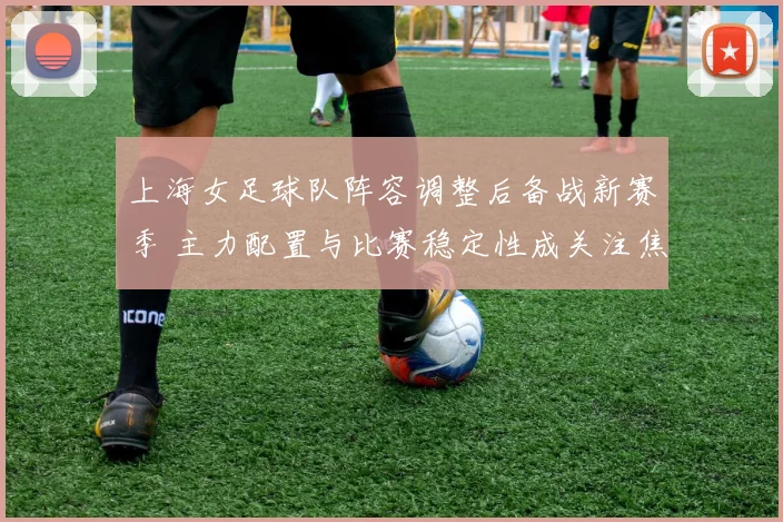 上海女足球队阵容调整后备战新赛季 主力配置与比赛稳定性成关注焦点