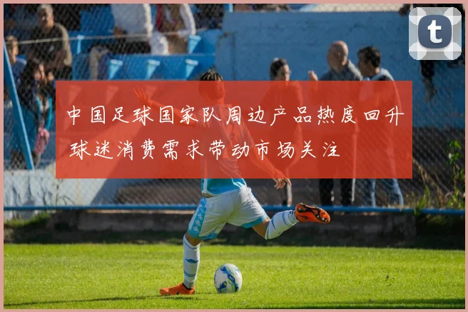 中国足球国家队周边产品热度回升 球迷消费需求带动市场关注
