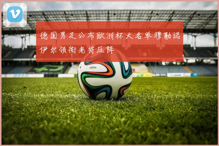 德国男足公布欧洲杯大名单穆勒诺伊尔领衔老将压阵