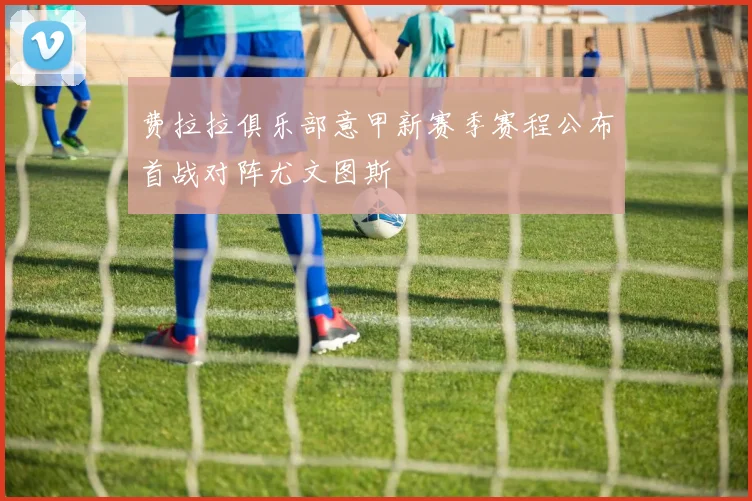 费拉拉俱乐部意甲新赛季赛程公布首战对阵尤文图斯