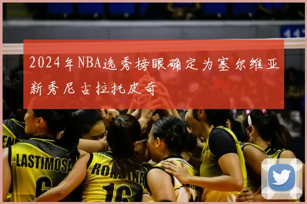 2024年NBA选秀榜眼确定为塞尔维亚新秀尼古拉托皮奇