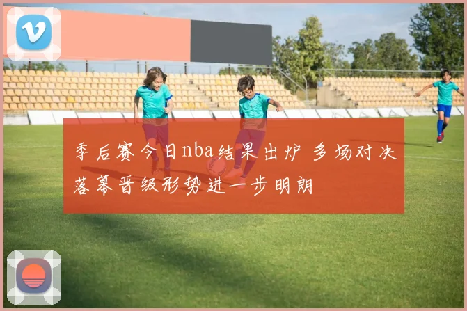 季后赛今日nba结果出炉 多场对决落幕晋级形势进一步明朗