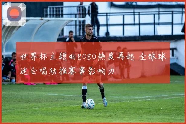世界杯主题曲gogo热度再起 全球球迷合唱助推赛事影响力