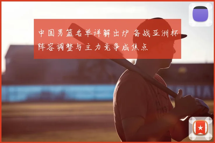 中国男篮名单详解出炉 备战亚洲杯阵容调整与主力竞争成焦点