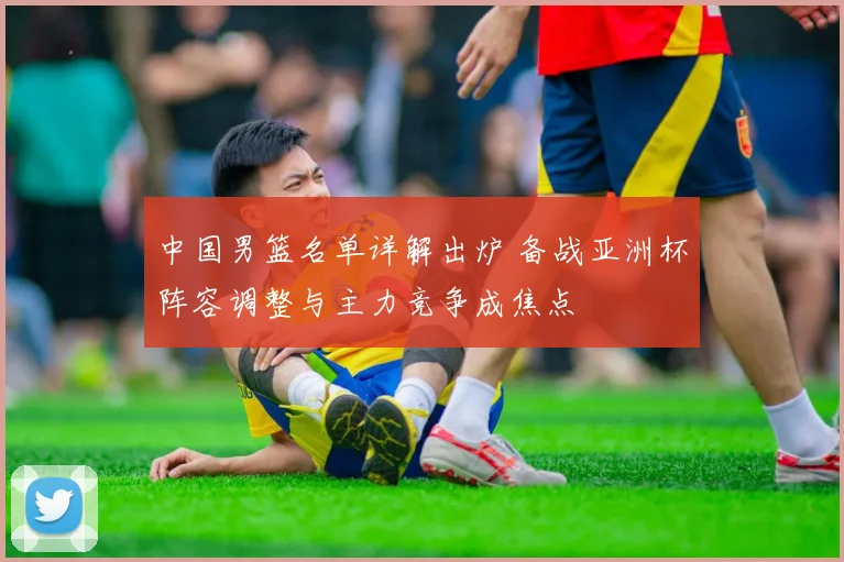 中国男篮名单详解出炉 备战亚洲杯阵容调整与主力竞争成焦点