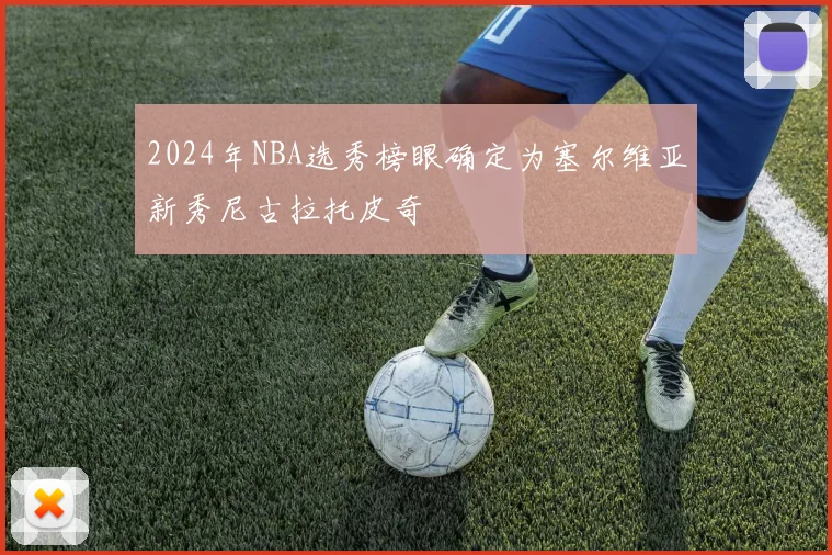 2024年NBA选秀榜眼确定为塞尔维亚新秀尼古拉托皮奇